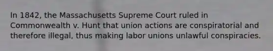 In 1842, the Massachusetts Supreme Court ruled in Commonwealth v. Hunt that union actions are conspiratorial and therefore illegal, thus making labor unions unlawful conspiracies.