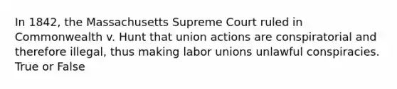 In 1842, the Massachusetts Supreme Court ruled in Commonwealth v. Hunt that union actions are conspiratorial and therefore illegal, thus making labor unions unlawful conspiracies. True or False