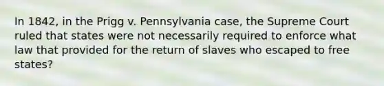 In 1842, in the Prigg v. Pennsylvania case, the Supreme Court ruled that states were not necessarily required to enforce what law that provided for the return of slaves who escaped to free states?