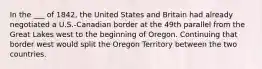 In the ___ of 1842, the United States and Britain had already negotiated a U.S.-Canadian border at the 49th parallel from the Great Lakes west to the beginning of Oregon. Continuing that border west would split the Oregon Territory between the two countries.