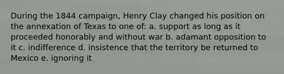 During the 1844 campaign, Henry Clay changed his position on the annexation of Texas to one of: a. support as long as it proceeded honorably and without war b. adamant opposition to it c. indifference d. insistence that the territory be returned to Mexico e. ignoring it