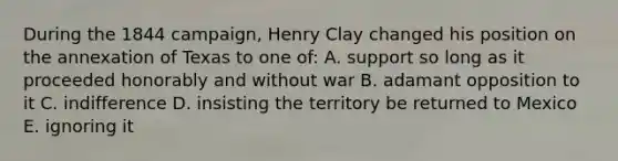 During the 1844 campaign, Henry Clay changed his position on the annexation of Texas to one of: A. support so long as it proceeded honorably and without war B. adamant opposition to it C. indifference D. insisting the territory be returned to Mexico E. ignoring it