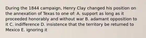 During the 1844 campaign, Henry Clay changed his position on the annexation of Texas to one of: A. support as long as it proceeded honorably and without war B. adamant opposition to it C. indifference D. insistence that the territory be returned to Mexico E. ignoring it