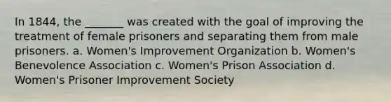 In 1844, the _______ was created with the goal of improving the treatment of female prisoners and separating them from male prisoners. a. Women's Improvement Organization b. Women's Benevolence Association c. Women's Prison Association d. Women's Prisoner Improvement Society