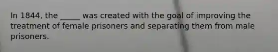 In 1844, the _____ was created with the goal of improving the treatment of female prisoners and separating them from male prisoners.