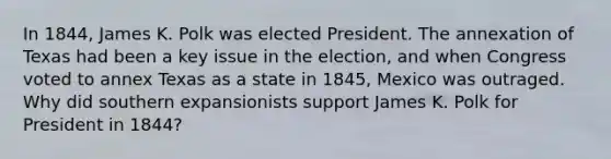 In 1844, James K. Polk was elected President. The annexation of Texas had been a key issue in the election, and when Congress voted to annex Texas as a state in 1845, Mexico was outraged. Why did southern expansionists support James K. Polk for President in 1844?