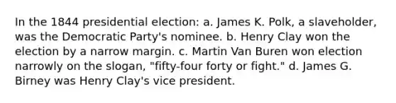 In the 1844 presidential election: a. James K. Polk, a slaveholder, was the Democratic Party's nominee. b. Henry Clay won the election by a narrow margin. c. Martin Van Buren won election narrowly on the slogan, "fifty-four forty or fight." d. James G. Birney was Henry Clay's vice president.