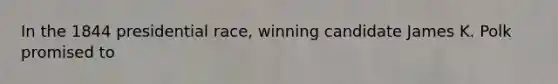 In the 1844 presidential race, winning candidate James K. Polk promised to