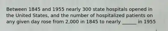 Between 1845 and 1955 nearly 300 state hospitals opened in the United States, and the number of hospitalized patients on any given day rose from 2,000 in 1845 to nearly ______ in 1955