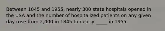 Between 1845 and 1955, nearly 300 state hospitals opened in the USA and the number of hospitalized patients on any given day rose from 2,000 in 1845 to nearly _____ in 1955.