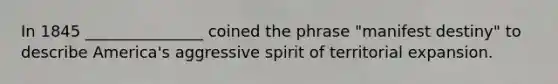 In 1845 _______________ coined the phrase "manifest destiny" to describe America's aggressive spirit of territorial expansion.