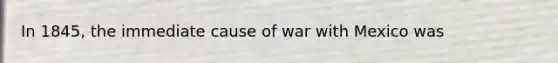 In 1845, the immediate cause of <a href='https://www.questionai.com/knowledge/khMiXiH9e2-war-with-mexico' class='anchor-knowledge'>war with mexico</a> was