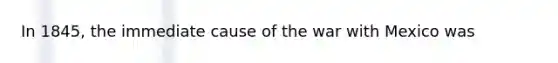 In 1845, the immediate cause of the war with Mexico was