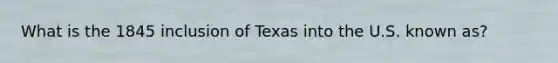 What is the 1845 inclusion of Texas into the U.S. known as?