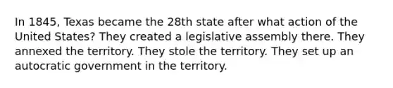 In 1845, Texas became the 28th state after what action of the United States? They created a legislative assembly there. They annexed the territory. They stole the territory. They set up an autocratic government in the territory.