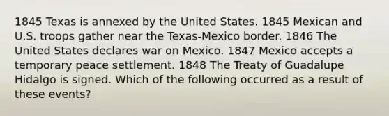 1845 Texas is annexed by the United States. 1845 Mexican and U.S. troops gather near the Texas-Mexico border. 1846 The United States declares war on Mexico. 1847 Mexico accepts a temporary peace settlement. 1848 The Treaty of Guadalupe Hidalgo is signed. Which of the following occurred as a result of these events?