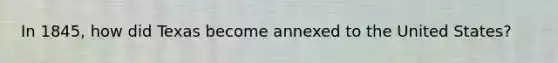 In 1845, how did Texas become annexed to the United States?
