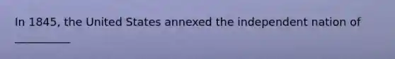 In 1845, the United States annexed the independent nation of __________