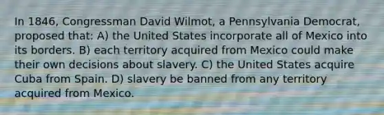 In 1846, Congressman David Wilmot, a Pennsylvania Democrat, proposed that: A) the United States incorporate all of Mexico into its borders. B) each territory acquired from Mexico could make their own decisions about slavery. C) the United States acquire Cuba from Spain. D) slavery be banned from any territory acquired from Mexico.