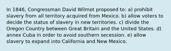 In 1846, Congressman David Wilmot proposed to: a) prohibit slavery from all territory acquired from Mexico. b) allow voters to decide the status of slavery in new territories. c) divide the Oregon Country between Great Britain and the United States. d) annex Cuba in order to avoid southern secession. e) allow slavery to expand into California and New Mexico.