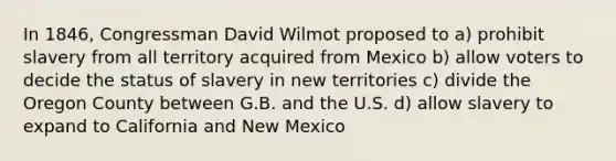 In 1846, Congressman David Wilmot proposed to a) prohibit slavery from all territory acquired from Mexico b) allow voters to decide the status of slavery in new territories c) divide the Oregon County between G.B. and the U.S. d) allow slavery to expand to California and New Mexico