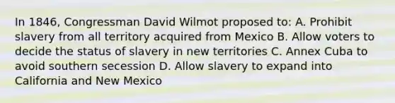 In 1846, Congressman David Wilmot proposed to: A. Prohibit slavery from all territory acquired from Mexico B. Allow voters to decide the status of slavery in new territories C. Annex Cuba to avoid southern secession D. Allow slavery to expand into California and New Mexico