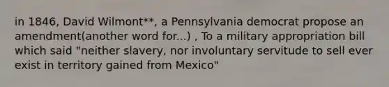 in 1846, David Wilmont**, a Pennsylvania democrat propose an amendment(another word for...) , To a military appropriation bill which said "neither slavery, nor involuntary servitude to sell ever exist in territory gained from Mexico"