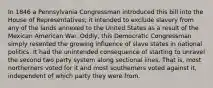 In 1846 a Pennsylvania Congressman introduced this bill into the House of Representatives; it intended to exclude slavery from any of the lands annexed to the United States as a result of the Mexican American War. Oddly, this Democratic Congressman simply resented the growing influence of slave states in national politics. It had the unintended consequence of starting to unravel the second two party system along sectional lines. That is, most northerners voted for it and most southerners voted against it, independent of which party they were from.