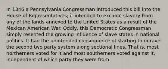 In 1846 a Pennsylvania Congressman introduced this bill into the House of Representatives; it intended to exclude slavery from any of the lands annexed to the United States as a result of the Mexican American War. Oddly, this Democratic Congressman simply resented the growing influence of slave states in national politics. It had the unintended consequence of starting to unravel the second two party system along sectional lines. That is, most northerners voted for it and most southerners voted against it, independent of which party they were from.