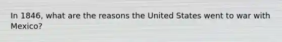 In 1846, what are the reasons the United States went to war with Mexico?