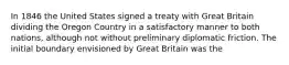 In 1846 the United States signed a treaty with Great Britain dividing the Oregon Country in a satisfactory manner to both nations, although not without preliminary diplomatic friction. The initial boundary envisioned by Great Britain was the