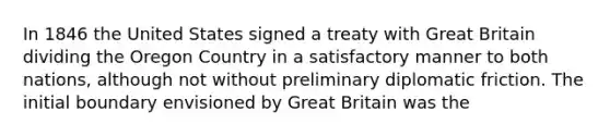 In 1846 the United States signed a treaty with Great Britain dividing the Oregon Country in a satisfactory manner to both nations, although not without preliminary diplomatic friction. The initial boundary envisioned by Great Britain was the