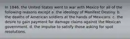 In 1846, the United States went to war with Mexico for all of the following reasons except a. the ideology of Manifest Destiny. b. the deaths of American soldiers at the hands of Mexicans. c. the desire to gain payment for damage claims against the Mexican government. d. the impulse to satisfy those asking for spot resolutions.