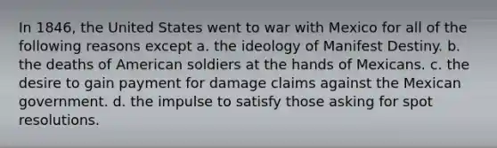 In 1846, the United States went to war with Mexico for all of the following reasons except a. the ideology of Manifest Destiny. b. the deaths of American soldiers at the hands of Mexicans. c. the desire to gain payment for damage claims against the Mexican government. d. the impulse to satisfy those asking for spot resolutions.