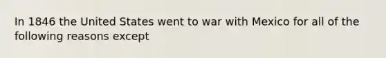 In 1846 the United States went to war with Mexico for all of the following reasons except