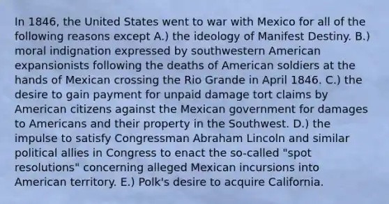 In 1846, the United States went to war with Mexico for all of the following reasons except A.) the ideology of Manifest Destiny. B.) moral indignation expressed by southwestern American expansionists following the deaths of American soldiers at the hands of Mexican crossing the Rio Grande in April 1846. C.) the desire to gain payment for unpaid damage tort claims by American citizens against the Mexican government for damages to Americans and their property in the Southwest. D.) the impulse to satisfy Congressman Abraham Lincoln and similar political allies in Congress to enact the so-called "spot resolutions" concerning alleged Mexican incursions into American territory. E.) Polk's desire to acquire California.