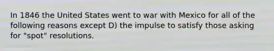 In 1846 the United States went to war with Mexico for all of the following reasons except D) the impulse to satisfy those asking for "spot" resolutions.