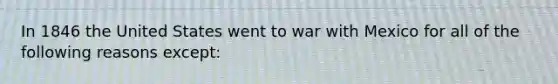 In 1846 the United States went to war with Mexico for all of the following reasons except: