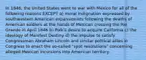 In 1846, the United States went to war with Mexico for all of the following reasons EXCEPT a) moral indignation expressed by southwestern American expansionists following the deaths of American soldiers at the hands of Mexican crossing the Rio Grande in April 1846 b) Polk's desire to acquire California c) the ideology of Manifest Destiny d) the impulse to satisfy Congressman Abraham Lincoln and similar political allies in Congress to enact the so-called "spot resolutions" concerning alleged Mexican incursions into American territory.