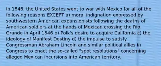 In 1846, the United States went to war with Mexico for all of the following reasons EXCEPT a) moral indignation expressed by southwestern American expansionists following the deaths of American soldiers at the hands of Mexican crossing the Rio Grande in April 1846 b) Polk's desire to acquire California c) the ideology of Manifest Destiny d) the impulse to satisfy Congressman Abraham Lincoln and similar political allies in Congress to enact the so-called "spot resolutions" concerning alleged Mexican incursions into American territory.