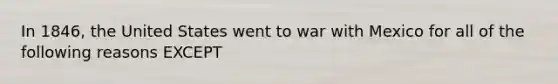 In 1846, the United States went to war with Mexico for all of the following reasons EXCEPT