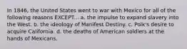 In 1846, the United States went to war with Mexico for all of the following reasons EXCEPT... a. the impulse to expand slavery into the West. b. the ideology of Manifest Destiny. c. Polk's desire to acquire California. d. the deaths of American soldiers at the hands of Mexicans.