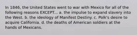 In 1846, the United States went to war with Mexico for all of the following reasons EXCEPT... a. the impulse to expand slavery into the West. b. the ideology of Manifest Destiny. c. Polk's desire to acquire California. d. the deaths of American soldiers at the hands of Mexicans.