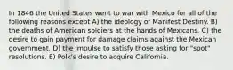 In 1846 the United States went to war with Mexico for all of the following reasons except A) the ideology of Manifest Destiny. B) the deaths of American soldiers at the hands of Mexicans. C) the desire to gain payment for damage claims against the Mexican government. D) the impulse to satisfy those asking for "spot" resolutions. E) Polk's desire to acquire California.