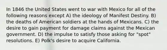 In 1846 the United States went to war with Mexico for all of the following reasons except A) the ideology of Manifest Destiny. B) the deaths of American soldiers at the hands of Mexicans. C) the desire to gain payment for damage claims against the Mexican government. D) the impulse to satisfy those asking for "spot" resolutions. E) Polk's desire to acquire California.