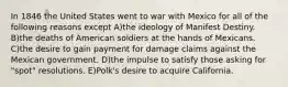 In 1846 the United States went to war with Mexico for all of the following reasons except A)the ideology of Manifest Destiny. B)the deaths of American soldiers at the hands of Mexicans. C)the desire to gain payment for damage claims against the Mexican government. D)the impulse to satisfy those asking for "spot" resolutions. E)Polk's desire to acquire California.