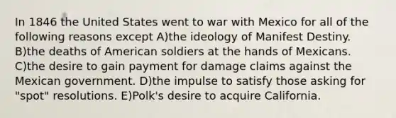 In 1846 the United States went to war with Mexico for all of the following reasons except A)the ideology of Manifest Destiny. B)the deaths of American soldiers at the hands of Mexicans. C)the desire to gain payment for damage claims against the Mexican government. D)the impulse to satisfy those asking for "spot" resolutions. E)Polk's desire to acquire California.