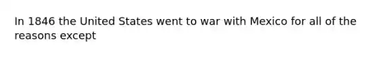 In 1846 the United States went to war with Mexico for all of the reasons except