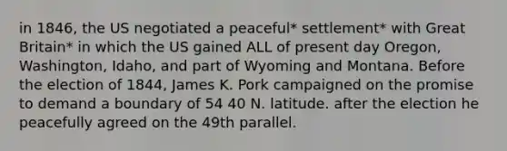 in 1846, the US negotiated a peaceful* settlement* with Great Britain* in which the US gained ALL of present day Oregon, Washington, Idaho, and part of Wyoming and Montana. Before the election of 1844, James K. Pork campaigned on the promise to demand a boundary of 54 40 N. latitude. after the election he peacefully agreed on the 49th parallel.