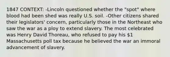 1847 CONTEXT: -Lincoln questioned whether the "spot" where blood had been shed was really U.S. soil. -Other citizens shared their legislators' concern, particularly those in the Northeast who saw the war as a ploy to extend slavery. The most celebrated was Henry David Thoreau, who refused to pay his 1 Massachusetts poll tax because he believed the war an immoral advancement of slavery.